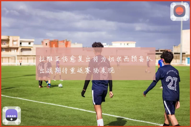 拉维亚伤愈复出将为切尔西预备队出战期待重返赛场表现