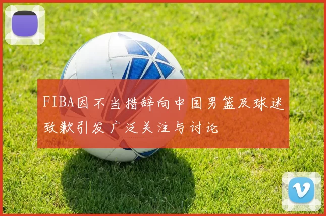FIBA因不当措辞向中国男篮及球迷致歉引发广泛关注与讨论
