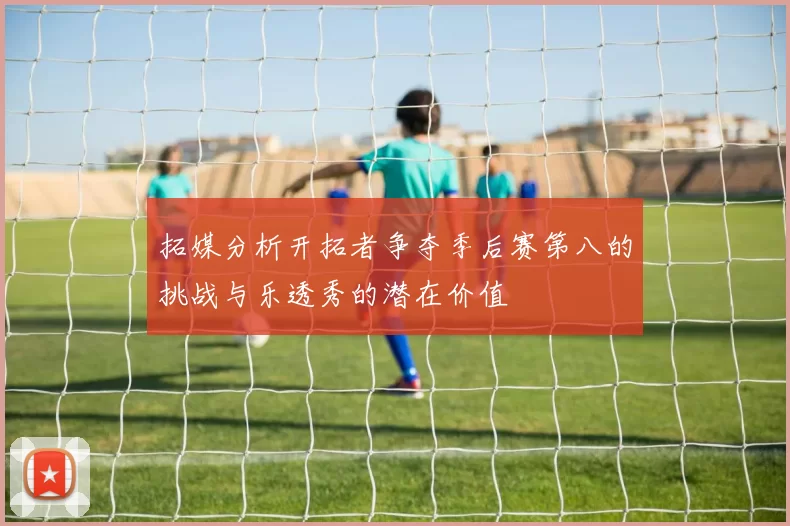 拓媒分析开拓者争夺季后赛第八的挑战与乐透秀的潜在价值