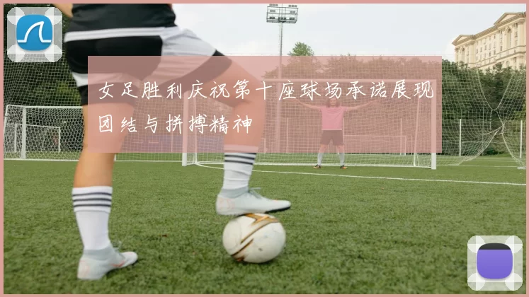 女足胜利庆祝第十座球场承诺展现团结与拼搏精神