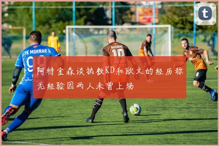 阿特金森谈执教KD和欧文的经历称无经验因两人未曾上场