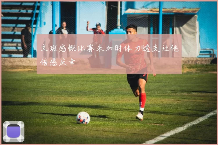 文班感慨比赛未加时体力透支让他倍感庆幸
