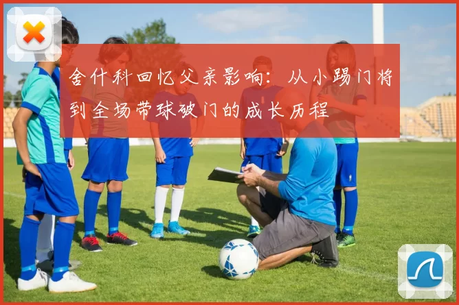 舍什科回忆父亲影响：从小踢门将到全场带球破门的成长历程