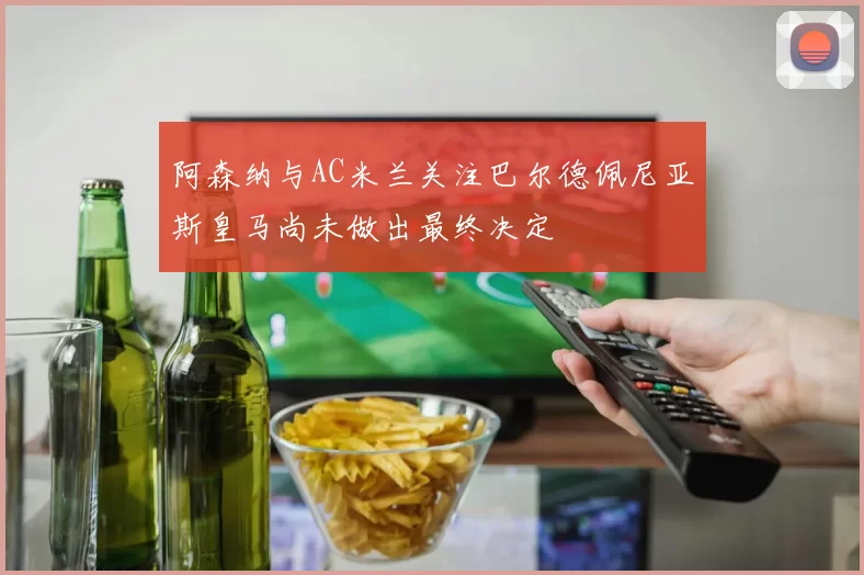 阿森纳与AC米兰关注巴尔德佩尼亚斯皇马尚未做出最终决定