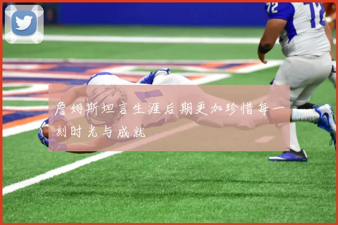 詹姆斯坦言生涯后期更加珍惜每一刻时光与成就