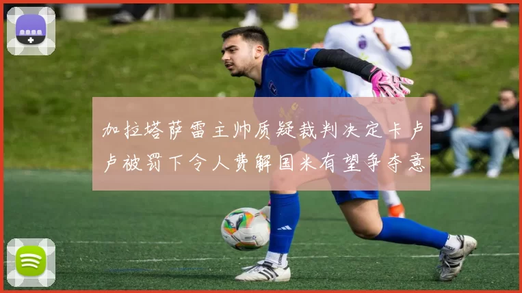 加拉塔萨雷主帅质疑裁判决定卡卢卢被罚下令人费解国米有望争夺意甲冠军