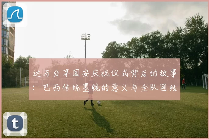 达万分享国安庆祝仪式背后的故事：巴西传统墨镜的意义与全队团结的象征