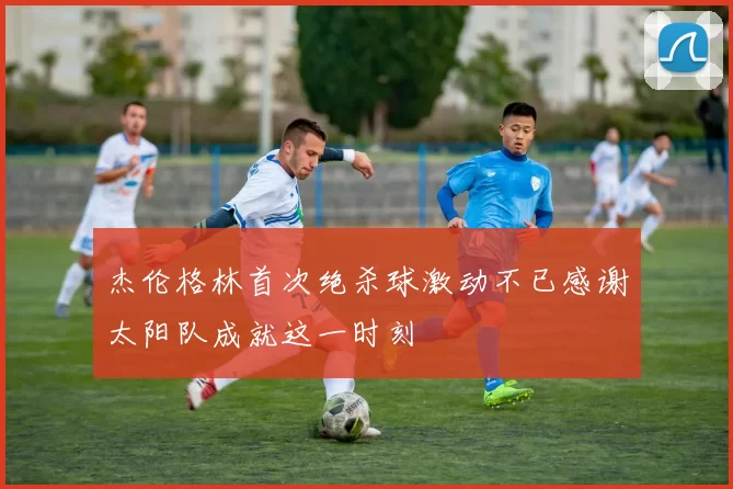 杰伦格林首次绝杀球激动不已感谢太阳队成就这一时刻